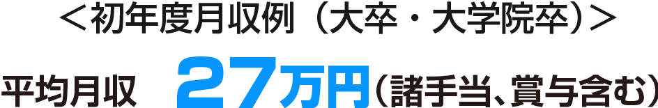 平均月収　27万円（諸手当、賞与含む） ＜初年度月収例（大卒・大学院卒）＞